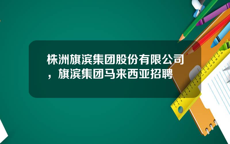 株洲旗滨集团股份有限公司，旗滨集团马来西亚招聘