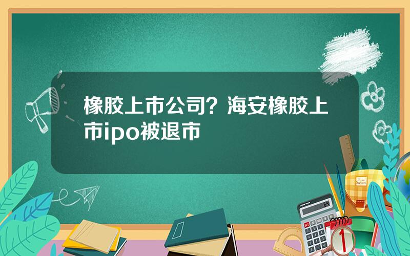 橡胶上市公司？海安橡胶上市ipo被退市