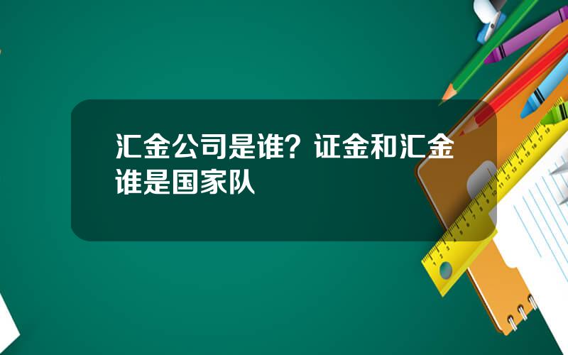 汇金公司是谁？证金和汇金谁是国家队