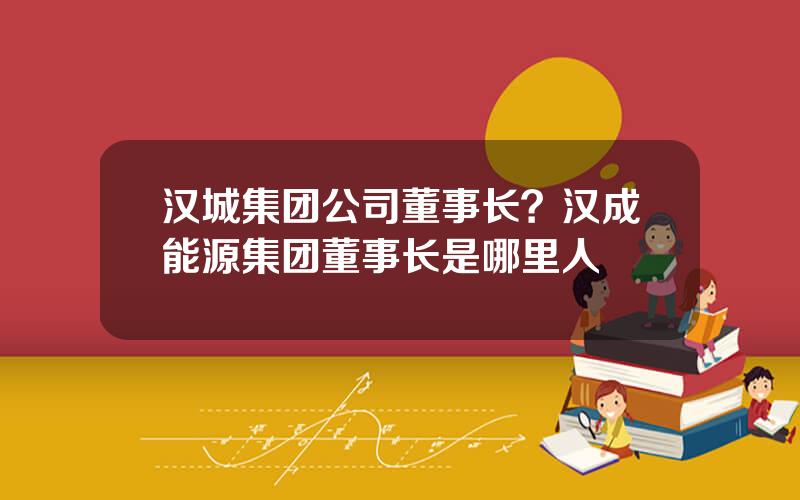 汉城集团公司董事长？汉成能源集团董事长是哪里人