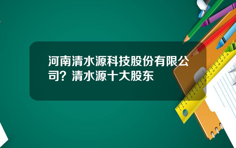 河南清水源科技股份有限公司？清水源十大股东