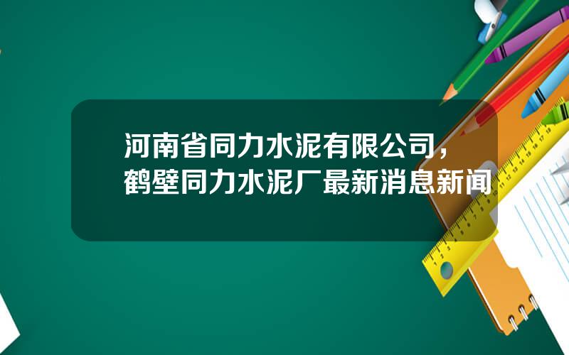 河南省同力水泥有限公司，鹤壁同力水泥厂最新消息新闻