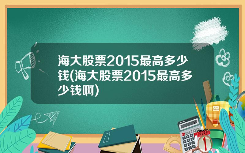 海大股票2015最高多少钱(海大股票2015最高多少钱啊)