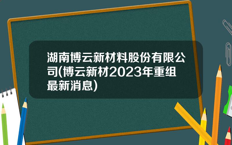 湖南博云新材料股份有限公司(博云新材2023年重组最新消息)