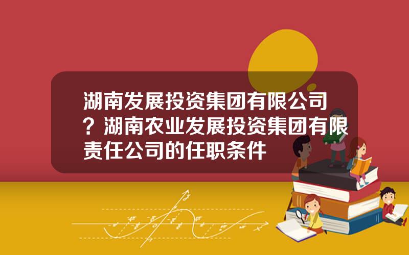 湖南发展投资集团有限公司？湖南农业发展投资集团有限责任公司的任职条件