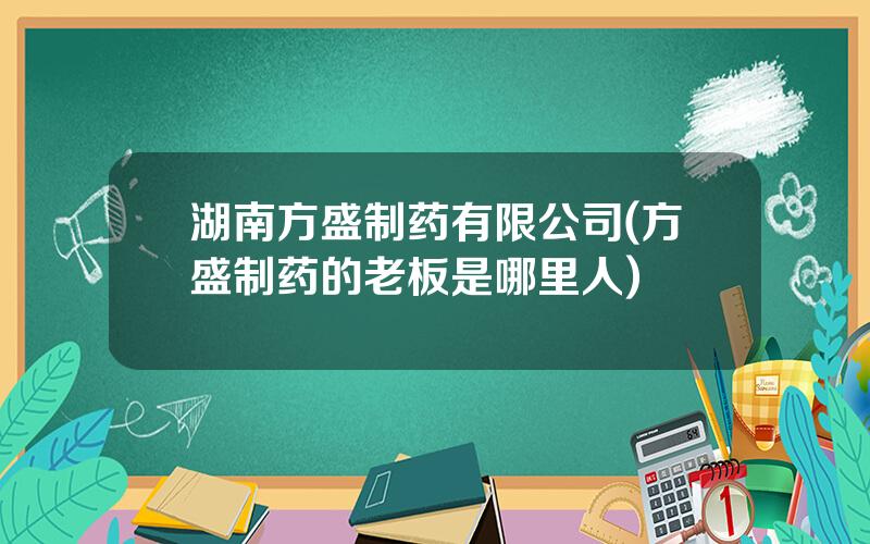 湖南方盛制药有限公司(方盛制药的老板是哪里人)