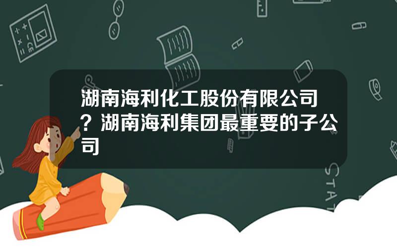 湖南海利化工股份有限公司？湖南海利集团最重要的子公司