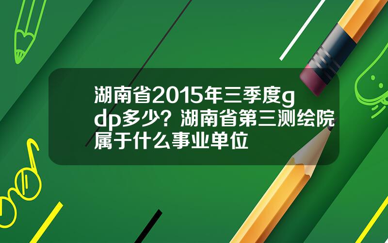 湖南省2015年三季度gdp多少？湖南省第三测绘院属于什么事业单位