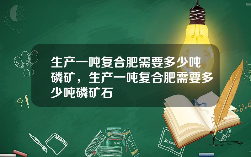 生产一吨复合肥需要多少吨磷矿，生产一吨复合肥需要多少吨磷矿石